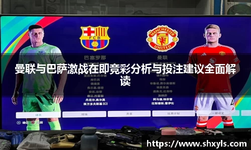 曼联与巴萨激战在即竞彩分析与投注建议全面解读